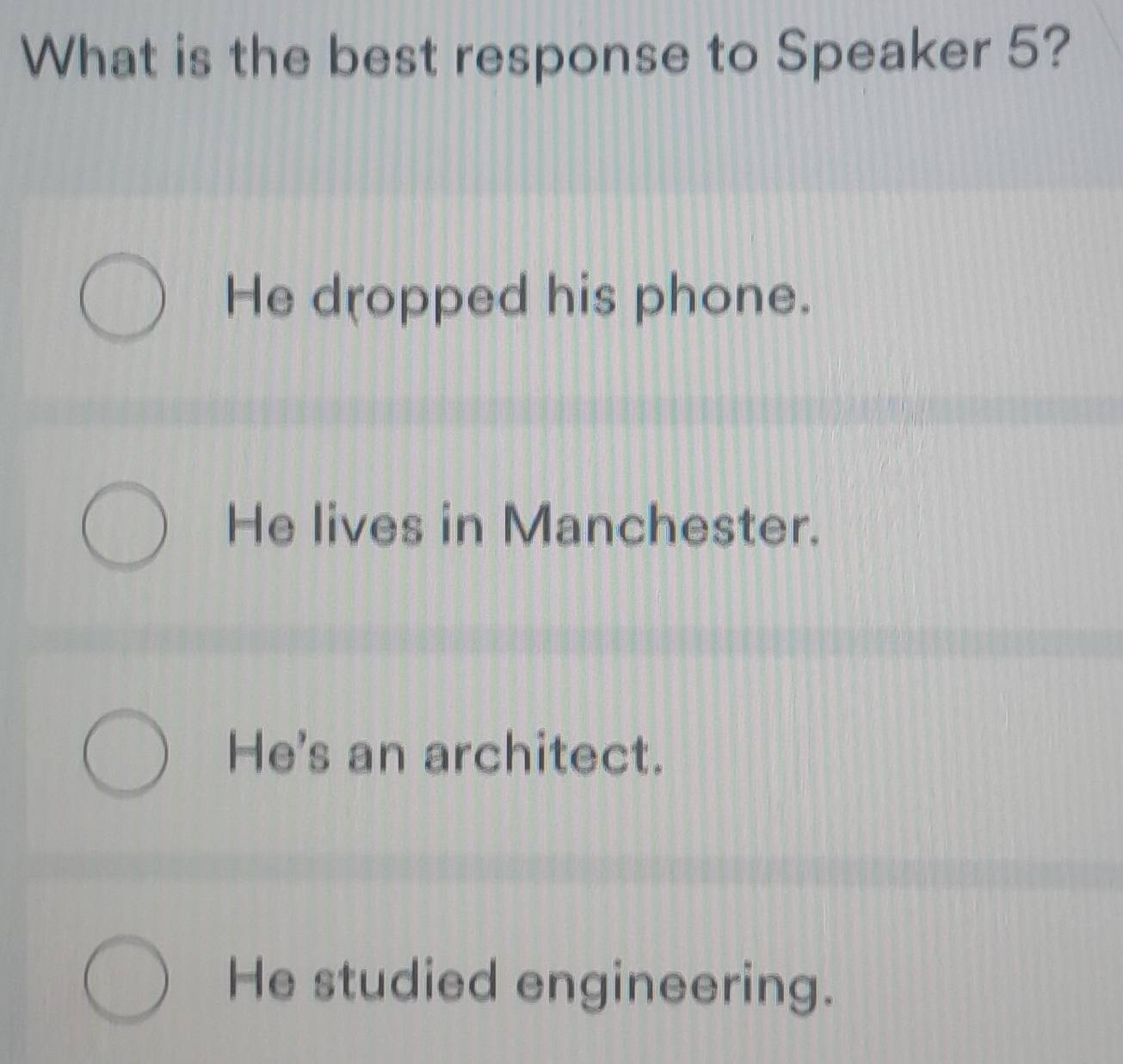 What is the best response to Speaker 5?
He dropped his phone.
He lives in Manchester.
He's an architect.
He studied engineering.