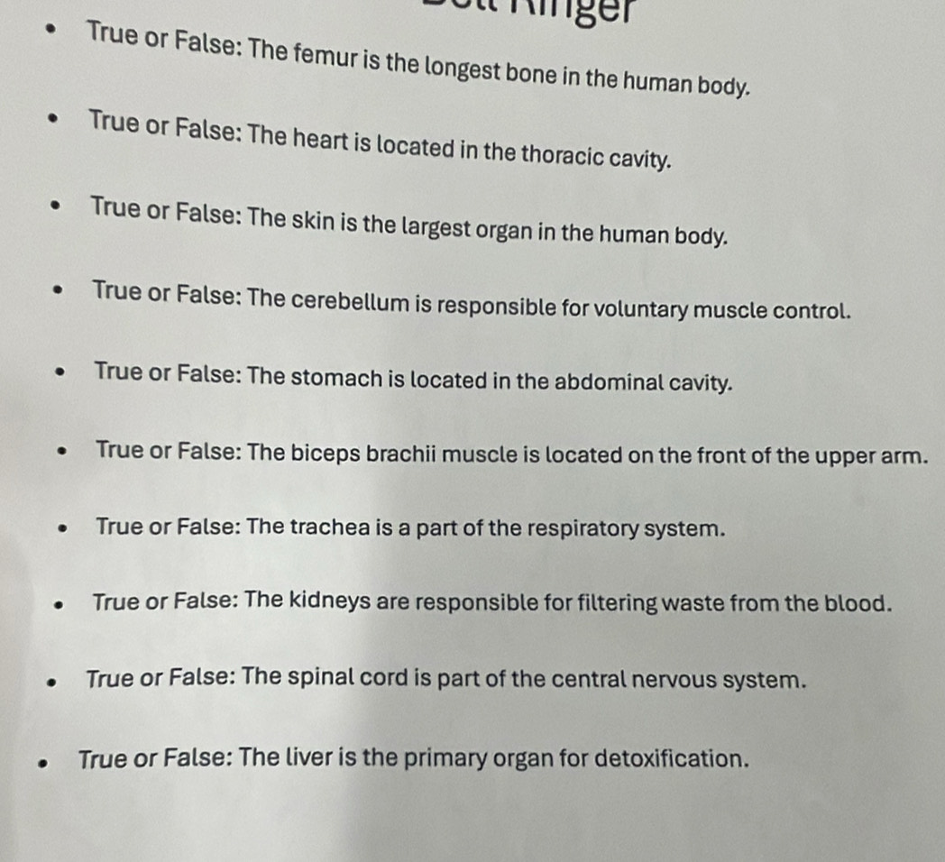 inger
True or False: The femur is the longest bone in the human body.
True or False: The heart is located in the thoracic cavity.
True or False: The skin is the largest organ in the human body.
True or False: The cerebellum is responsible for voluntary muscle control.
True or False: The stomach is located in the abdominal cavity.
True or False: The biceps brachii muscle is located on the front of the upper arm.
True or False: The trachea is a part of the respiratory system.
True or False: The kidneys are responsible for filtering waste from the blood.
True or False: The spinal cord is part of the central nervous system.
True or False: The liver is the primary organ for detoxification.