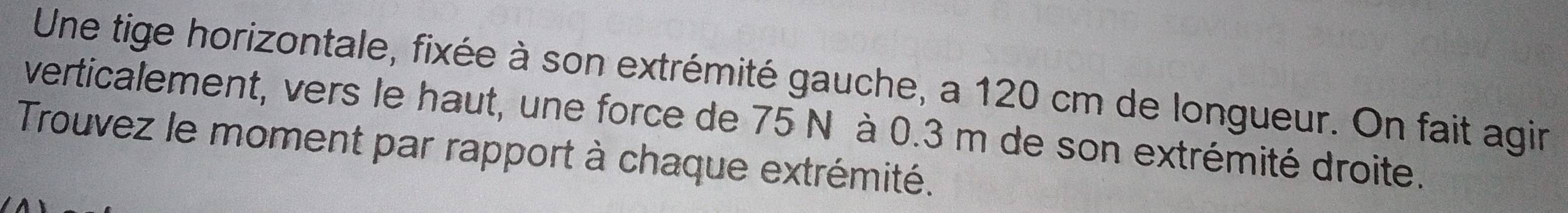 Une tige horizontale, fixée à son extrémité gauche, a 120 cm de longueur. On fait agin 
verticalement, vers le haut, une force de 75 N à 0.3 m de son extrémité droite. 
Trouvez le moment par rapport à chaque extrémité.