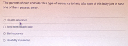 The parents should consider this type of insurance to help take care of this baby just in case
one of them passes away .
health insurance
long term health care
life insurance
disability insurance