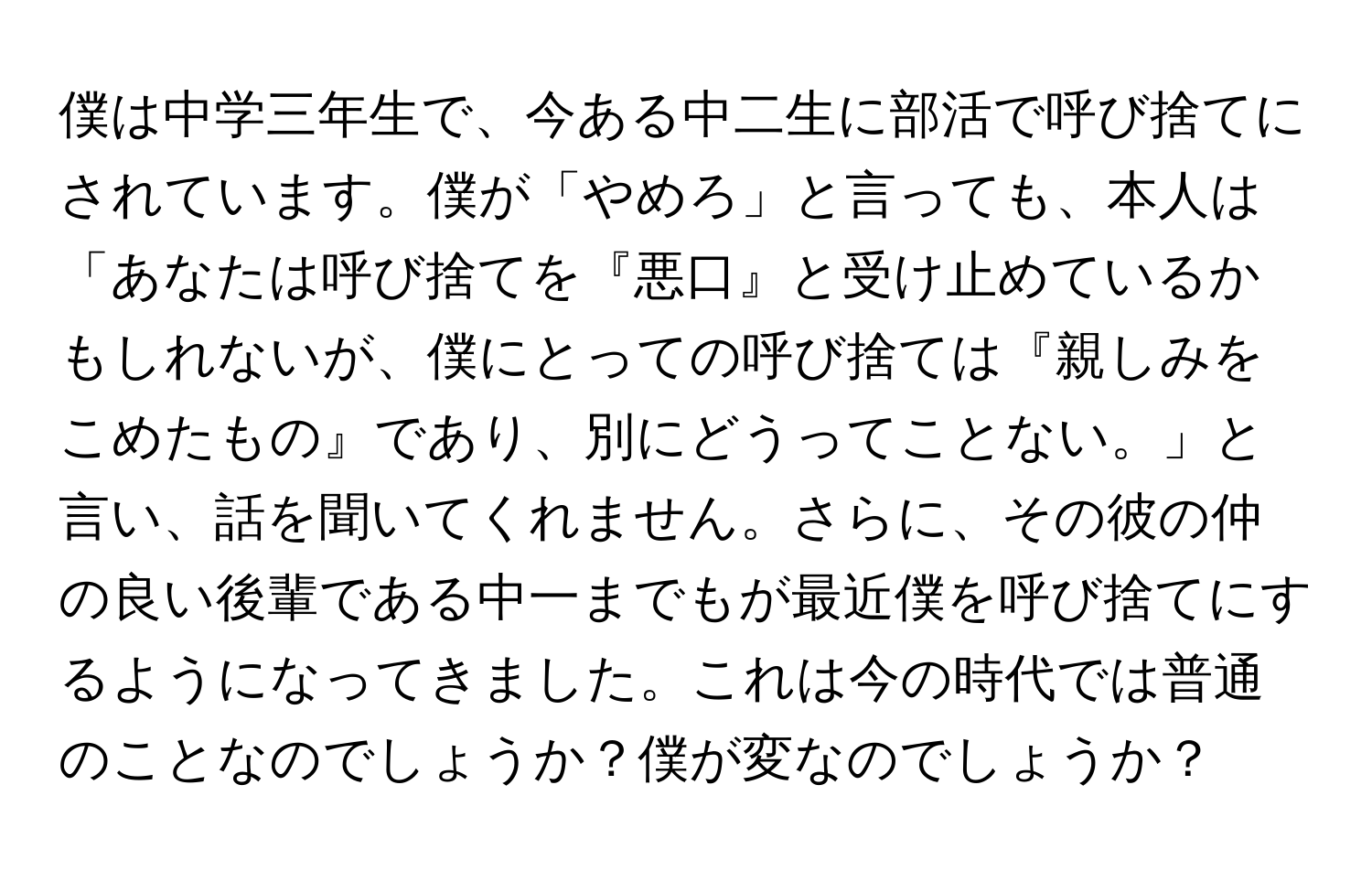 僕は中学三年生で、今ある中二生に部活で呼び捨てにされています。僕が「やめろ」と言っても、本人は「あなたは呼び捨てを『悪口』と受け止めているかもしれないが、僕にとっての呼び捨ては『親しみをこめたもの』であり、別にどうってことない。」と言い、話を聞いてくれません。さらに、その彼の仲の良い後輩である中一までもが最近僕を呼び捨てにするようになってきました。これは今の時代では普通のことなのでしょうか？僕が変なのでしょうか？