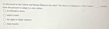 As discussed in the Culture and Human Behavior box titled ''The Stress of Adapting to a New Culture,'' _resuft(s)
from the pressure to adapt to a new colture.
acculturative stress
minor events
the fight-or-flight response
daily hassles