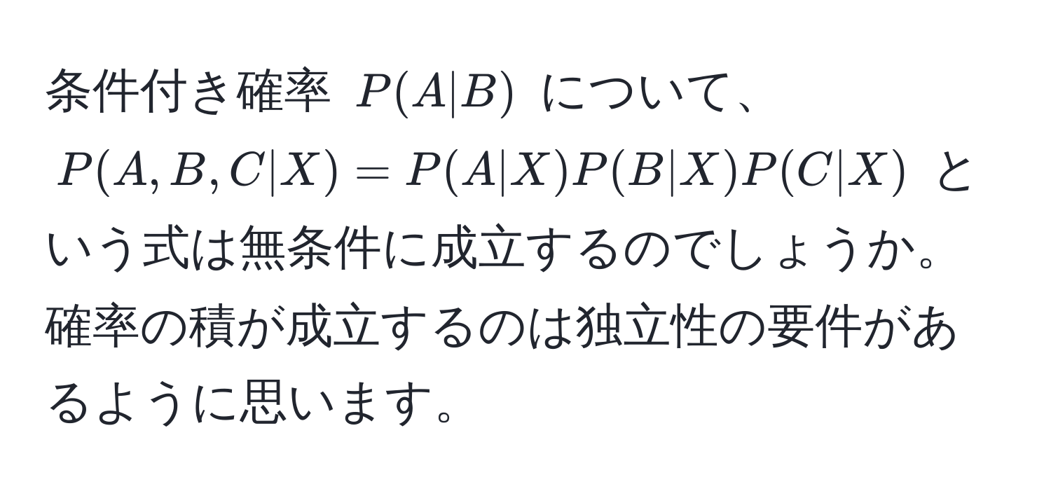 条件付き確率 $P(A|B)$ について、$P(A,B,C|X)=P(A|X)P(B|X)P(C|X)$ という式は無条件に成立するのでしょうか。確率の積が成立するのは独立性の要件があるように思います。