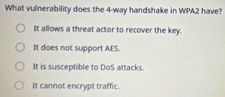 What vulnerability does the 4 -way handshake in WPA2 have?
It allows a threat actor to recover the key.
It does not support AES.
It is susceptible to DoS attacks.
It cannot encrypt traffic.