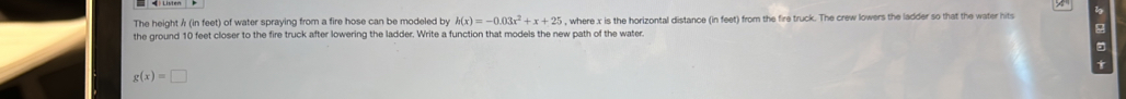 The height λ (in feet) of water spraying from a fire hose can be modeled by h(x)=-0.03x^2+x+25
the ground 10 feet closer to the fire truck after lowering the ladder. Write a function that models the new path of the water. , where x is the horizontal distance (in feet) from the fire truck. The crew lowers the ladder so that the water hits 
t
g(x)=□