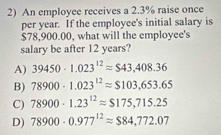 An employee receives a 2.3% raise once
per year. If the employee's initial salary is
$78,900.00, what will the employee's
salary be after 12 years?
A) 39450· 1.023^(12)approx $43,408.36
B) 78900· 1.023^(12)approx $103,653.65
C) 78900· 1.23^(12)approx $175,715.25
D) 78900· 0.977^(12)approx $84,772.07