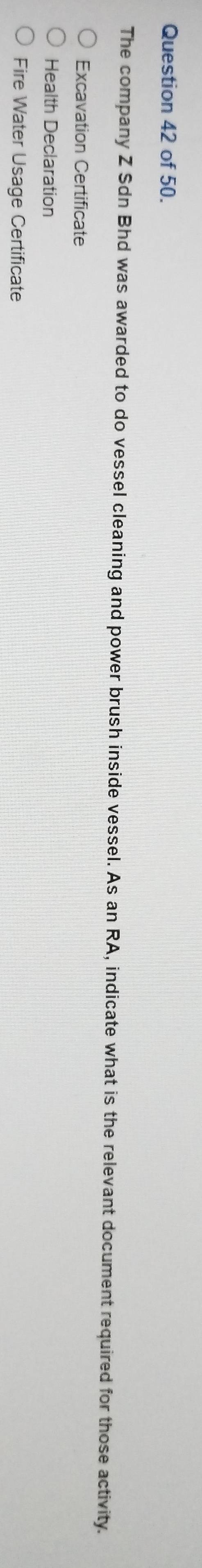 of 50.
The company Z Sdn Bhd was awarded to do vessel cleaning and power brush inside vessel. As an RA, indicate what is the relevant document required for those activity.
Excavation Certificate
Health Declaration
Fire Water Usage Certificate