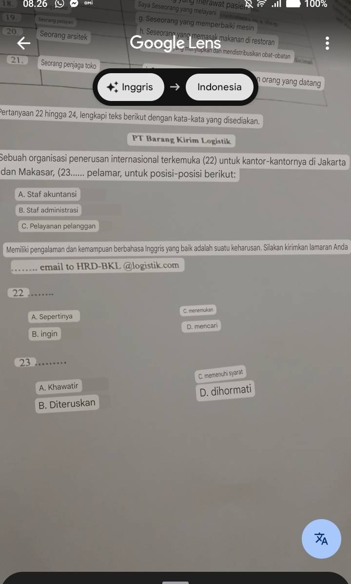 Jung erawat pasier
100%
18. 08.26 OM Saya Seseorang yang melayani
g. Seseorang yang memperbaiki mesin
19 Seorang pelayan h. Seseorane vang m em asak makanan dī restoran
20 Seorang arsitek Goog en n aran can mendistribusikan obat-obatan
dat ional
21. Seorang penjaga toko n orang yang datang 
Inggris Indonesia
Pertanyaan 22 hingga 24, lengkapi teks berikut dengan kata-kata yang disediakan.
PT Barang Kirim Logistik
Sebuah organisasi penerusan internasional terkemuka (22) untuk kantor-kantornya di Jakarta
dan Makasar, (23...... pelamar, untuk posisi-posisi berikut:
A. Staf akuntansi
B. Staf administrasi
C. Pelayanan pelanggan
Memiliki pengalaman dan kemampuan berbahasa Inggris yang baik adalah suatu keharusan. Silakan kirimkan lamaran Anda
email to HRD-BKL @logistik.com
22 .……
A. Sepertinya C. menemukan
B. ingin D. mencari
23
C. memenuhi syarat
A. Khawatir
D. dihormati
B. Diteruskan
A