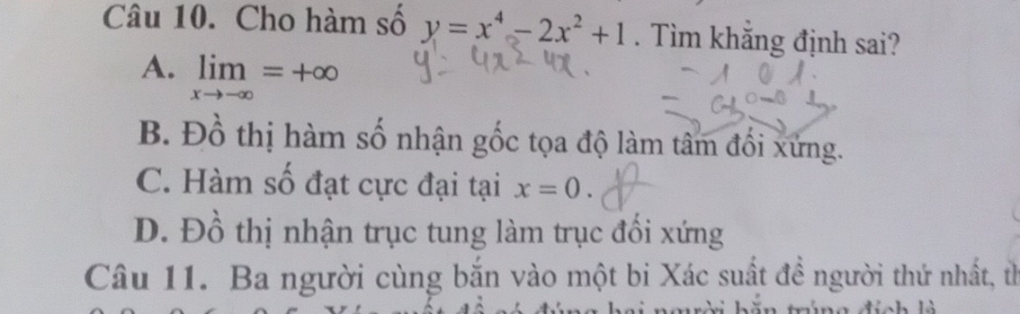 Cho hàm số y=x^4-2x^2+1. Tìm khắng định sai?
A. limlimits _xto -∈fty =+∈fty
B. Đồ thị hàm số nhận gốc tọa độ làm tâm đối xứng.
C. Hàm số đạt cực đại tại x=0.
D. Đồ thị nhận trục tung làm trục đổi xứng
Câu 11. Ba người cùng bắn vào một bi Xác suất đề người thứ nhất, t