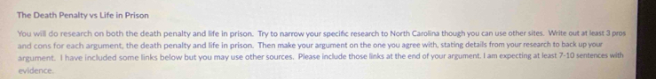 The Death Penalty vs Life in Prison 
You will do research on both the death penalty and life in prison. Try to narrow your specific research to North Carolina though you can use other sites. Write out at least 3 pros 
and cons for each argument, the death penalty and life in prison. Then make your argument on the one you agree with, stating details from your research to back up your 
argument. I have included some links below but you may use other sources. Please include those links at the end of your argument. I am expecting at least 7-10 sentences with 
evidence.