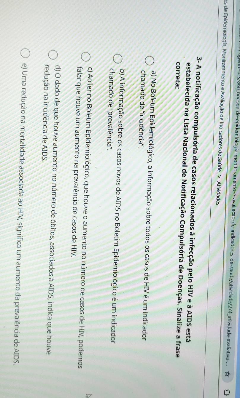 gente-acs/868_nocões-de-epidemiologia-monitoramento-e-avaliacao-de-indicadores-de-saude/atividade/274_atividade-avaliativa 
es de Epidemiologia, Monitoramento e Avaliação de Indicadores de Saúde > Atividades
3- A notificação compulsória de casos relacionados à infecção pelo HIV e à AIDS está
estabelecida na Lista Nacional de Notificação Compulsória de Doenças. Sinalize a frase
correta:
a) No Boletim Epidemiológico, a informação sobre todos os casos de HIV é um indicador
chamado de ''incidência''.
b) A informação sobre os casos novos de AIDS no Boletim Epidemiológico é um indicador
chamado de ''prevalência'.
c) Ao 1er no Boletim Epidemiológico, que houve o aumento no número de casos de HIV, podemos
falar que houve um aumento na prevalência de casos de HIV.
d) O dado de que houve aumento no número de óbitos, associados à AIDS, indica que houve
redução na incidência de AIDS.
e) Uma redução na mortalidade associada ao HIV, significa um aumento da prevalência de AIDS.