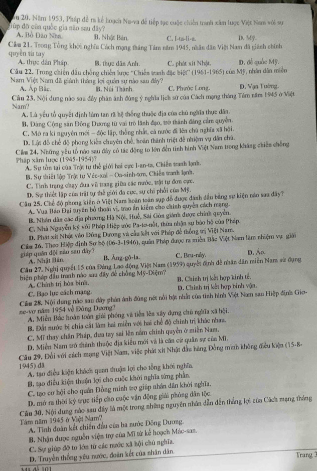Ấu 20. Năm 1953, Pháp đề ra kể hoạch Na-va để tiếp tục cuộc chiến tranh xâm lược Việt Nam với sự
điúp đỡ của quốc gia nào sau đây?
A. Bồ Đào Nha. B. Nhật Bản. C. I-ta-li-a. D. Mỹ.
Câu 21. Trong Tổng khởi nghĩa Cách mạng tháng Tám năm 1945, nhân dân Việt Nam đã giánh chính
quyền từ tay
A. thực dân Pháp. B. thực dân Anh. C. phát xít Nhật. D. đế quốc Mỹ.
Câu 22. Trong chiến đấu chống chiến lược ''Chiến tranh đặc biệt”' (1961-1965) của Mỹ, nhân dân miền
Nam Việt Nam đã giành thắng lợi quân sự nào sau đây?
A. Ấp Bắc. B. Núi Thành. C. Phước Long. D. Vạn Tường.
Câu 23. Nội dung nào sau đây phân ánh đúng ý nghĩa lịch sử của Cách mạng tháng Tám năm 1945 ở Việt
Nam?
A. Là yếu tố quyết định làm tan rã hệ thống thuộc địa của chủ nghĩa thực dân.
B. Đảng Cộng sản Đông Dương từ vai trò lãnh đạo, trở thành đảng cầm quyền.
C. Mở ra ki nguyên mới - độc lập, thống nhất, cá nước đi lên chủ nghĩa xã hội.
D. Lật đồ chế độ phong kiến chuyên chế, hoàn thành triệt để nhiệm vụ dân chủ.
Câu 24. Những yếu tố nào sau dây có tác động to lớn đến tình hình Việt Nam trong kháng chiến chống
Pháp xâm lược (1945-1954)?
A. Sự tồn tại của Trật tự thể giới hai cực I-an-ta, Chiến tranh lạnh.
B. Sự thiết lập Trật tự Véc-xai - Oa-sinh-tơn, Chiến tranh lạnh.
C. Tình trạng chạy đua vũ trang giữa các nước, trật tự đơn cực.
D. Sự thiết lập của trật tự thế giới đa cực, sự chi phối của Mỹ.
Câu 25. Chế độ phong kiến ở Việt Nam hoàn toàn sụp đồ được đánh dấu bằng sự kiện nảo sau đây?
A. Vua Bảo Đại tuyên bố thoái vị, trao ấn kiếm cho chính quyền cách mạng.
B. Nhân dân các địa phương Hà Nội, Huế, Sài Gòn giành được chính quyền.
C. Nhà Nguyễn ký với Pháp Hiệp ước Pa-tơ-nốt, thừa nhận sự bảo hộ của Pháp.
D. Phát xít Nhật vào Đông Dương và cầu kết với Pháp để thống trị Việt Nam.
Câu 26. Theo Hiệp định Sơ bộ 06-3-1946 ), quân Pháp được ra miền Bắc Việt Nam làm nhiệm vụ giải
giáp quân đội nào sau đây? C. Bru-nây. D. Áo.
A. Nhật Bản. B. Ăng-gδ-la.
Câu 27. Nghị quyết 15 của Đảng Lao động Việt Nam (1959) quyết định để nhân dân miễn Nam sử dụng
biện pháp đầu tranh nào sau đây để chống Mỹ-Diệm?
A. Chính trị hòa bình. B. Chính trị kết hợp kinh tế.
C. Bạo lực cách mạng. D. Chính trị kết hợp binh vận.
Câu 28. Nội dung nào sau đây phán ánh đúng nét nổi bật nhất của tỉnh hình Việt Nam sau Hiệp định Giơ-
ne-vơ năm 1954 về Đông Dương?
A. Miền Bắc hoàn toàn giải phóng và tiến lên xây dựng chủ nghĩa xã hội.
B. Đất nước bị chia cắt làm hai miền với hai chế độ chính trị khác nhau.
C. Mĩ thay chân Pháp, đưa tay sai lên nắm chính quyền ở miền Nam.
D. Miền Nam trở thành thuộc địa kiểu mới và là căn cứ quân sự của Mĩ.
Câu 29. Đối với cách mạng Việt Nam, việc phát xít Nhật đầu hàng Đồng minh không điều kiện (15-8-
1945) đã
A. tạo điều kiện khách quan thuận lợi cho tổng khởi nghĩa.
B. tạo điều kiện thuận lợi cho cuộc khởi nghĩa từng phần.
C. tạo cơ hội cho quân Đồng minh trợ giúp nhân dân khởi nghĩa.
D. mở ra thời kỹ trực tiếp cho cuộc vận động giải phóng dân tộc.
Câu 30. Nội dung nào sau đây là một trong những nguyên nhân dẫn đến thắng lợi của Cách mạng tháng
Tầm năm 1945 ở Việt Nam?
A. Tình đoàn kết chiến đấu của ba nước Đồng Dương.
B. Nhận được nguồn viện trợ của Mĩ từ kế hoạch Mác-san.
C. Sự giúp đỡ to lớn từ các nước xã hội chủ nghĩa.
D. Truyền thống yêu nước, đoàn kết của nhân dân. Trang 3
Mã đà 101