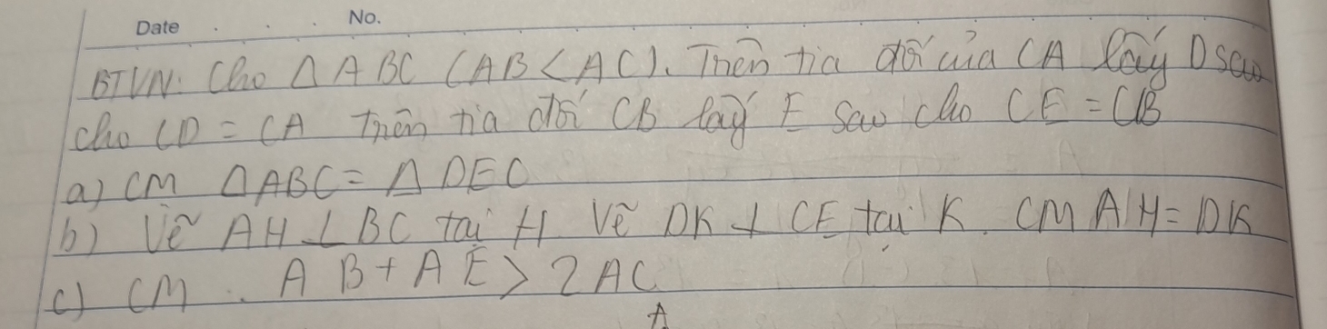 BTVN: Cho △ ABC(AB Then tia duia (A Cay DSan 
cho CD=CA Thān tia dài CB lay E Sao cln CE=CB
a) cm △ ABC=△ DEO
b) ve^2 AH⊥ BC tai H Ve DK I CE tai K. cM AH=DK
c) cm AB+AE>2AC
A