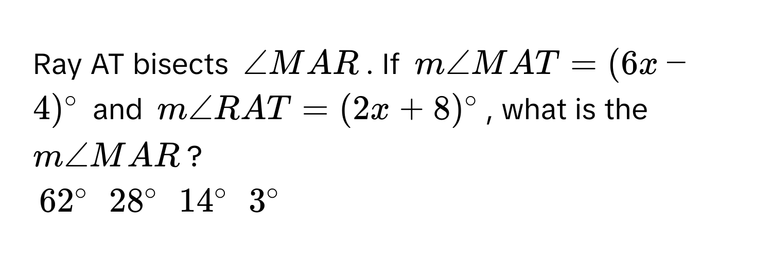 Ray AT bisects $∠ MAR$. If $m∠ MAT = (6x - 4)°$ and $m∠ RAT = (2x + 8)°$, what is the $m∠ MAR$?
$62°$ $28°$ $14°$ $3°$