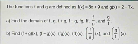 The functions f and g are defined as f(x)=8x+9 and g(x)=2-7x. 
a) Find the domain of f, g, f+g, f-g, fg, ff,  f/g , and  g/f . 
b) Find (f+g)(x), (f-g)(x), (fg)(x), (ff)(x), ( f/g )(x) , and ( g/f )(x).