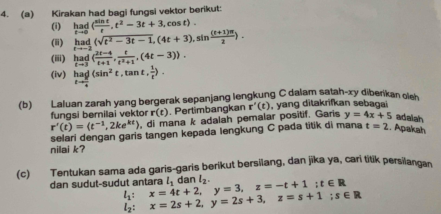 Kirakan had bagi fungsi vektor berikut: 
(i) _(tto 0)^(had)( sin t/t ,t^2-3t+3,cos t). 
(ii) limlimits _tto -2(sqrt(t^2-3t-1),(4t+3), sin  ((t+1)π )/2 ). 
(iii) limlimits _tto 3( (2t-4)/t+1 ,  t/t^2+1 , (4t-3)). 
(iv) _tto  π /4 ^had(sin^2t, tan t, 1/t ). 
(b) Laluan zarah yang bergerak sepanjang lengkung C dalam satah-xy diberikan oleh 
fungsi bernilai vektor r(t). Pertimbangkan r'(t) , yang ditakrifkan sebagai
r'(t)=langle t^(-1),2ke^(kt)rangle , di mana k adalah pemalar positif. Garis y=4x+5 adalah 
selari dengan garis tangen kepada lengkung C pada titik di mana t=2. Apakah 
nilai k? 
(c) Tentukan sama ada garis-garis berikut bersilang, dan jika ya, cari titik persilangan 
dan sudut-sudut antara l_1 dan l_2.
l_1 : x=4t+2, y=3, z=-t+1; t∈ R
l_2:x=2s+2, y=2s+3, z=s+1; s∈ R