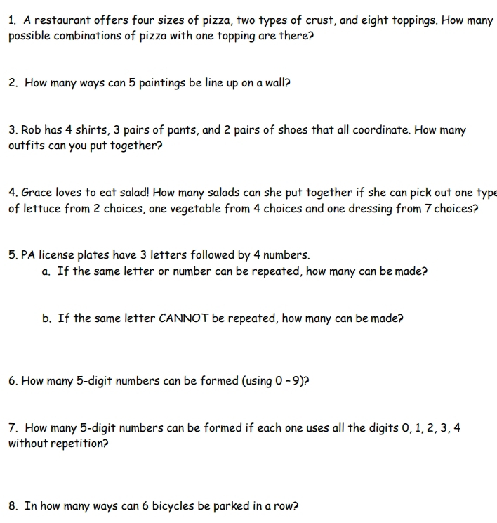 A restaurant offers four sizes of pizza, two types of crust, and eight toppings. How many 
possible combinations of pizza with one topping are there? 
2. How many ways can 5 paintings be line up on a wall? 
3. Rob has 4 shirts, 3 pairs of pants, and 2 pairs of shoes that all coordinate. How many 
outfits can you put together? 
4. Grace loves to eat salad! How many salads can she put together if she can pick out one type 
of lettuce from 2 choices, one vegetable from 4 choices and one dressing from 7 choices? 
5. PA license plates have 3 letters followed by 4 numbers. 
a. If the same letter or number can be repeated, how many can be made? 
b. If the same letter CANNOT be repeated, how many can be made? 
6. How many 5 -digit numbers can be formed (using 0 - 9)? 
7. How many 5 -digit numbers can be formed if each one uses all the digits 0, 1, 2, 3, 4
without repetition? 
8. In how many ways can 6 bicycles be parked in a row?