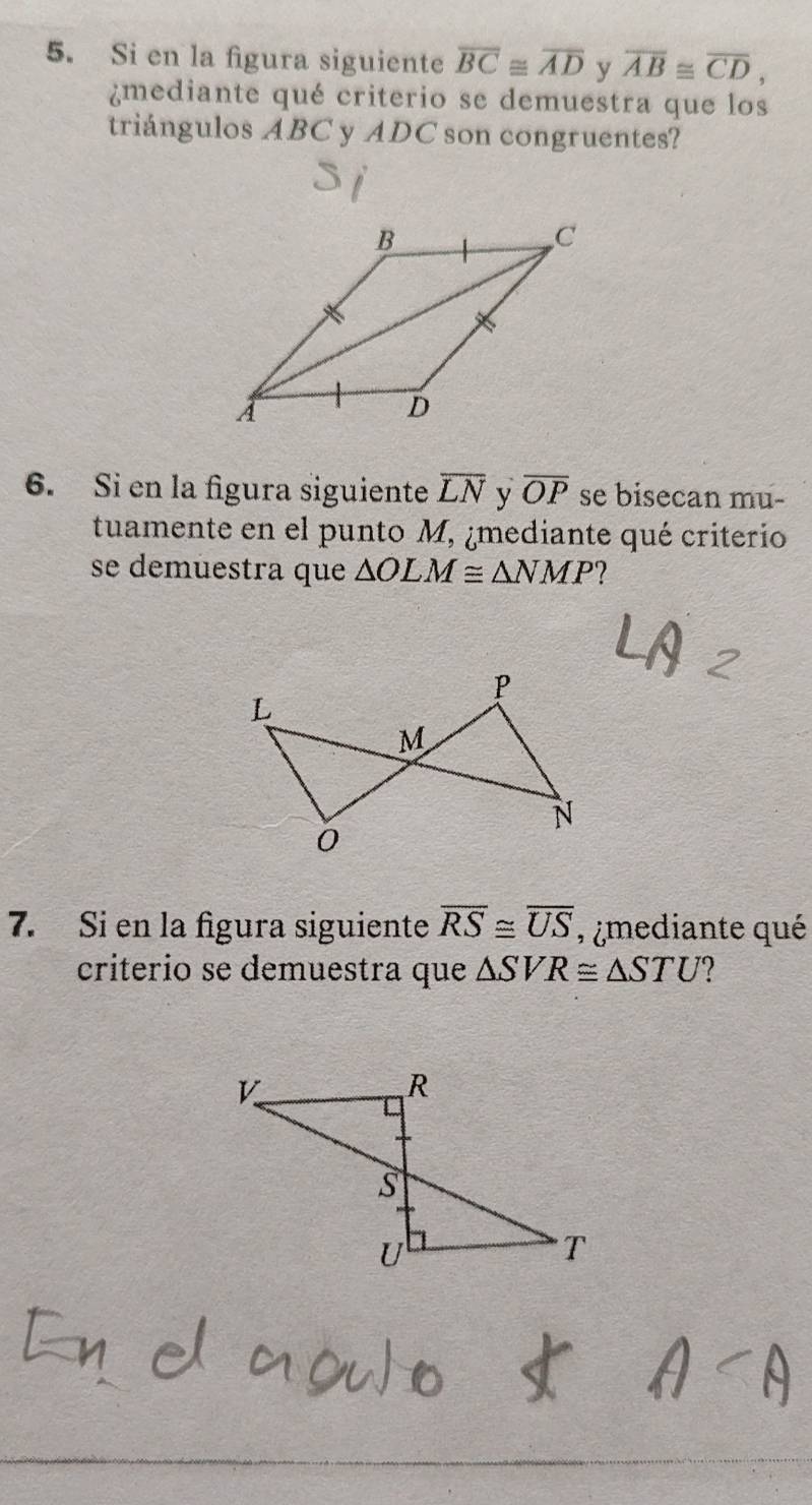 Si en la figura siguiente overline BC≌ overline AD y overline AB≌ overline CD, 
¿mediante qué criterio se demuestra que los 
triángulos ABC y ADC son congruentes? 
6. Si en la figura siguiente overline LN v overline OP se bisecan mu- 
tuamente en el punto M, ¿mediante qué criterio 
se demuestra que △ OLM≌ △ NMP ? 
7. Si en la figura siguiente overline RS≌ overline US , ¿mediante qué 
criterio se demuestra que △ SVR≌ △ STU