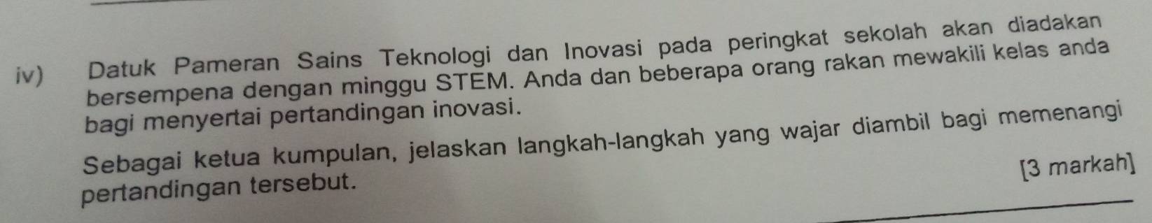 iv) Datuk Pameran Sains Teknologi dan Inovasi pada peringkat sekolah akan diadakan 
bersempena dengan minggu STEM. Anda dan beberapa orang rakan mewakili kelas anda 
bagi menyertai pertandingan inovasi. 
Sebagai ketua kumpulan, jelaskan langkah-langkah yang wajar diambil bagi memenangi 
[3 markah] 
pertandingan tersebut.