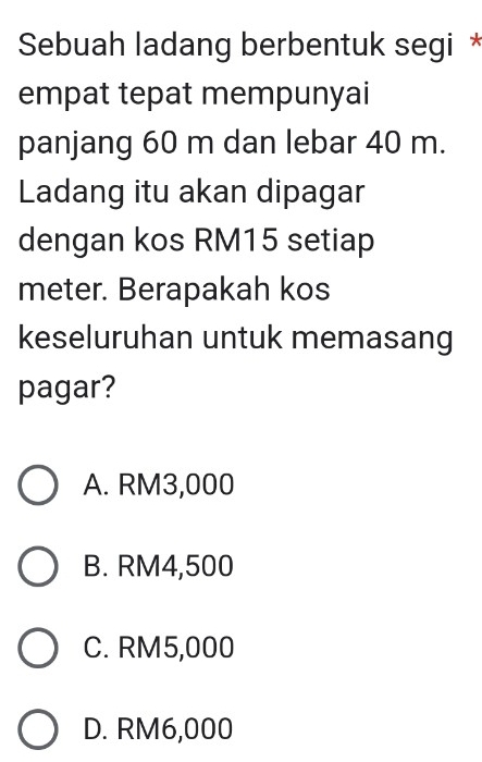 Sebuah ladang berbentuk segi *
empat tepat mempunyai
panjang 60 m dan lebar 40 m.
Ladang itu akan dipagar
dengan kos RM15 setiap
meter. Berapakah kos
keseluruhan untuk memasang
pagar?
A. RM3,000
B. RM4,500
C. RM5,000
D. RM6,000