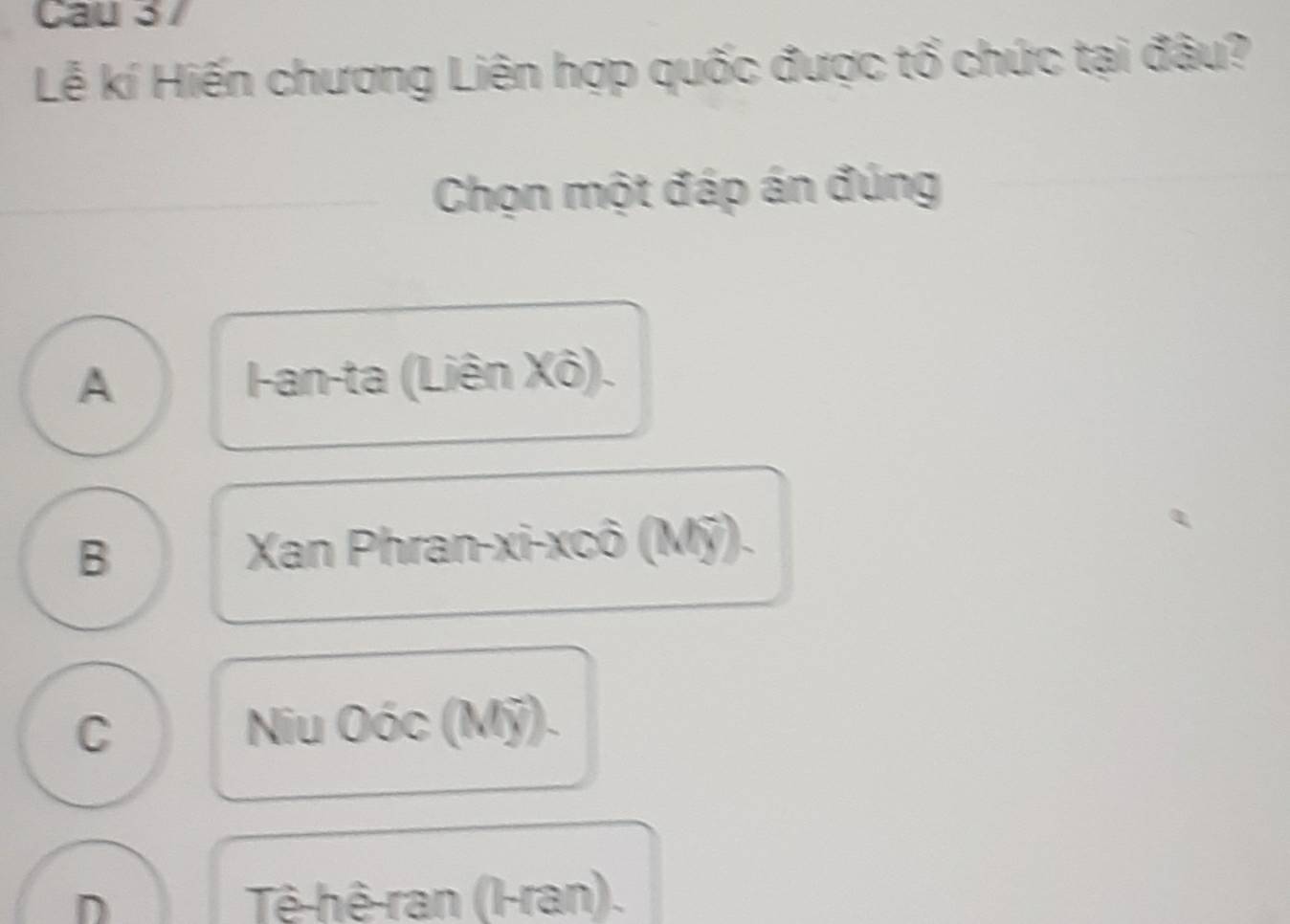 Cau 3 7
Lễ kí Hiến chương Liên hợp quốc được tổ chức tại đâu?
Chọn một đáp án đúng
A -an-ta (Liên Xô).
B Xan Phran-xi-xcô (Mỹ).
C Niu Oóc (Mỹ).
D Tê-hê-ran (l-ran).