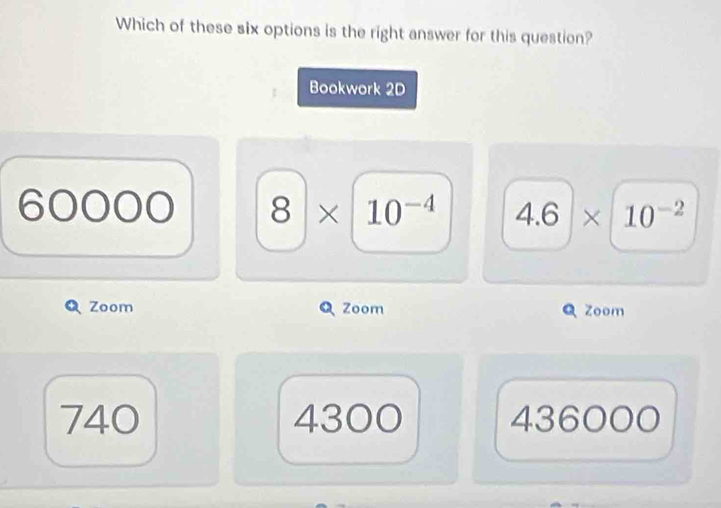 Which of these six options is the right answer for this question?
Bookwork 2D
60000 8* 10^(-4) 4.6* 10^(-2)
Zoom Zoom Zoom
740 4300 436000