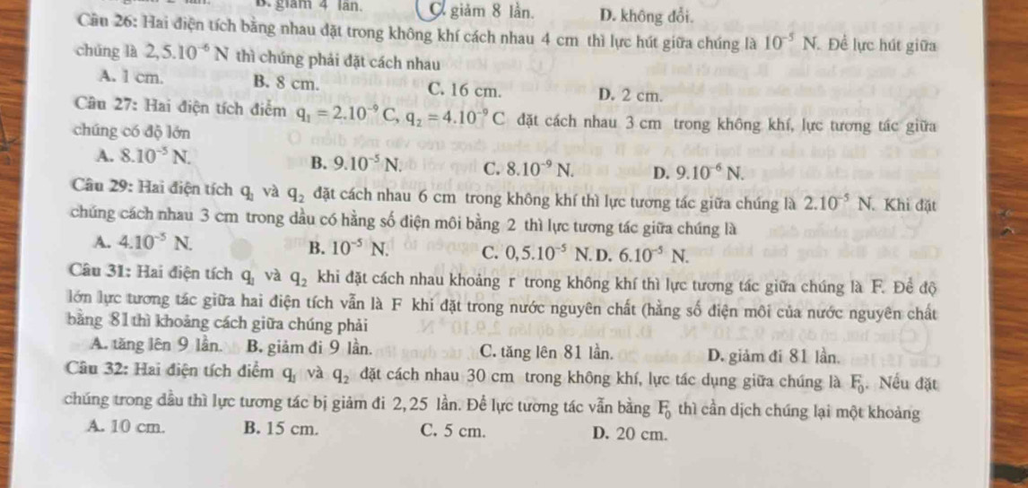 glam 4 lan. giảm 8 lần. D. không đổi.
Cầu 26: Hai điện tích bằng nhau đặt trong không khí cách nhau 4 cm thì lực hút giữa chúng là 10^(-5)N Đề lực hút giữa
chúng là 2,5.10^(-6)N thì chúng phải đặt cách nhau
A. l cm. B. 8 cm. C. 16 cm. D. 2 cm.
Câu 27: Hai điện tích điễm q_1=2.10^(-9)C,q_2=4.10^(-9)C đặt cách nhau 3 cm trong không khí, lực tương tác giữa
chúng có độ lớn
B.
A. 8.10^(-5)N. 9.10^(-5)N. C. 8.10^(-9)N. D. 9.10^(-6)N.
Câu 29: Hai điện tích q_1 và q_2 đặt cách nhau 6 cm trong không khí thì lực tương tác giữa chúng là 2.10^(-5)N.. Khi đặt
chúng cách nhau 3 cm trong dầu có hằng số điện môi bằng 2 thì lực tương tác giữa chúng là
A. 4.10^(-5)N. . D. 6.10^(-5)N.
B. 10^(-5)N. C. 0,5.10^(-5)N
Câu 31: Hai điện tích q_1 và q_2 khi đặt cách nhau khoảng r trong không khí thì lực tương tác giữa chúng là F. Để độ
lớn lực tương tác giữa hai điện tích vẫn là F khi đặt trong nước nguyên chất (hằng số điện môi của nước nguyên chất
bằng 81 thì khoảng cách giữa chúng phải
A. tăng lên 9 lần. B. giảm đi 9 lần. C. tăng lên 81 lần. D. giảm đi 81 lần.
Câu 32: Hai điện tích điểm q_1 và q_2 đặt cách nhau 30 cm trong không khí, lực tác dụng giữa chúng là F_0 Nếu đặt
chúng trong đầu thì lực tương tác bị giảm đi 2, 25 lần. Để lực tường tác vẫn bằng F_0 thì cần dịch chúng lại một khoảng
A. 10 cm. B. 15 cm. C. 5 cm. D. 20 cm.