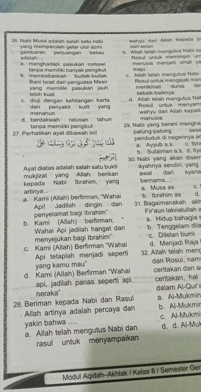 Nabi Musa adalah salah satu nabi wahyu dari Allah kepada jir
yang memperoleh gelar ulul azmi. dan setan
gambaran perjuangan beliau b. Allah telah mengutus Nabi da
adalah.... Rosul untuk memimpin um
a. menghadapi pasukan romawi menusia menjadi umat ya
tanpa memiliki banyak pengikut maju
b. membebaskan budak-budak c. Allah telah mengutus Nabi
Bani Israil dari penguasa Mesir Rosul untuk mengajak man
yang memiliki pasukan jauh menikmati dunia de
lebih kuat sebaik-baiknya
c. diuji dengan kehilangan harta d. Allah telah mengutus Nah
dan penyakit kulit yang Rosul untuk menyam
menahun wahyu dari Allah kepad
d. berdakwah ratusan tahun manusia
tanpa memiliki pengikut 29. Nabi yang berani mengha
27. Perhatikan ayat dibawah ini! patung-patung sese
a t penduduk di negerinya ao
a. Ayyub a.s. c. Ibra
b. Sufaiman a.s. d. Ilya
30. Nabi yang akan disem
Ayat diatas adalah salah satu bukti ayahnya sendiri, yang
mukjizat yang Allah berikan awal dari syaria
kepada Nabi Ibrahim, yang bernama....
artinya... a. Musa as c. 
a. Kami (Allah) berfirman, “Wahai b. Ibrahim as d.
Api! Jadilah dingin dan 31. Bagaimanakah akh
penyelamat bagi Ibrahim" Fir'aun laknatullah a
b. Kami (Allah) berfirman, a. Hidup bahagia s
Wahai Api jadilah hangat dan b. Tenggelam dila
menyejukan bagi Ibrahim" c. Ditelan bumi
c. Kami (Allah) Berfirman “Wahai d. Menjadi Raja
Api tetaplah menjadi seperti 2. Allah telah meng
yang kamu mau” dan Rosul, nam
d. Kami (Allah) Berfirman “Wahai ceritakan dan a
api, jadilah panas seperti api ceritakan， hal
neraka" dalam Al-Qur'a
28. Beriman kepada Nabi dan Rasul a. Al-Mukmin
Allah artinya adalah percaya dan b. Al-Mukmir
yakin bahwa .... c. Al-Mukmi
a. Allah telah mengutus Nabi dan d. d. Al-Mul
rasul untuk menyampaikan
Modul Aqidah-Akhlak / Kelas 8 / Semester Gen