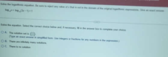 Solve the logarithmic equetion. Se sure to reject any vatue of s that i not in the domain of the original logartihmic expressions. Give an onsct inower
log _4x+log _4(3x-1)=1
Solve the equation. Select the comect choice tefow and, I recesnary I in the answer toos to complate your choice
A. The solution set in
(Type an exact ammeer in simpilfied form. Che muges or tacioms he any mundars in the eeprossion )
8. There ane inflinitely mary soluttions.
C. There is me aduttun