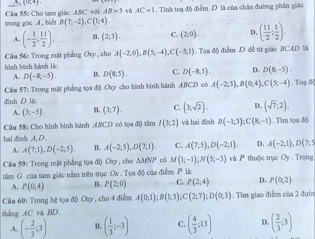 A (0;4).
Câu 55: Cho tam giác ABC với AB=5 và AC=1. Tính toạ độ điểm D là của chân đường phân giác
trong góc A, biết B(7;-2),C(1;4).
A. (- 1/2 ; 11/2 ).
C.
B. (2;3). (2;0).
D. ( 11/2 ; 1/2 ).
Câầu 56: Trong mặt phẳng Oxy, cho A(-2;0),B(5;-4),C(-5;1). Tọa độ điểm D đề tứ giác BCAD là
hình bình hành là:
A. D(-8;-5). D(8;5). D(8;-5).
B.
C. D(-8;5).
D.
Câu 57: Trong mặt phẳng tọa độ Oxy cho hình bình hành ABCD có A(-2;3),B(0;4),C(5;-4).  Toạ độ
đinh D là:
C. (3;sqrt(2)).
A. (3;-5). (3;7). (sqrt(7);2).
B.
D.
Câu 58: Cho hình bình hành ABCD có tọa độ tâm I(3;2) và hai đỉnh B(-1;3);C(8;-1). Tìm tọa độ
hai đinh A, D.
A. A(7;1),D(-2;5). B. A(-2;5),D(7;1). C. A(7;5),D(-2;1). D. A(-2;1),D(7;5
Câu 59: Trong mặt phẳng tọa độ Oxy, cho △ MNP có M(1;-1);N(5;-3) và P thuộc trục Oy . Trọng
tâm G của tam giác nằm trên trục Ox . Tọa độ của điểm P là:
A. P(0;4) P(2;0) P(2;4) D. P(0;2)
B.
C.
Câu 60: Trong hệ tọa độ Oxy, cho 4 điểm A(0;1);B(1;3);C(2;7);D(0;3). Tìm giao điểm của 2 đười
thẳng AC và BD.
A. (- 2/3 ;3) ( 1/3 ;-3) ( 4/3 ;13) ( 2/3 ;3)
B.
C.
D.