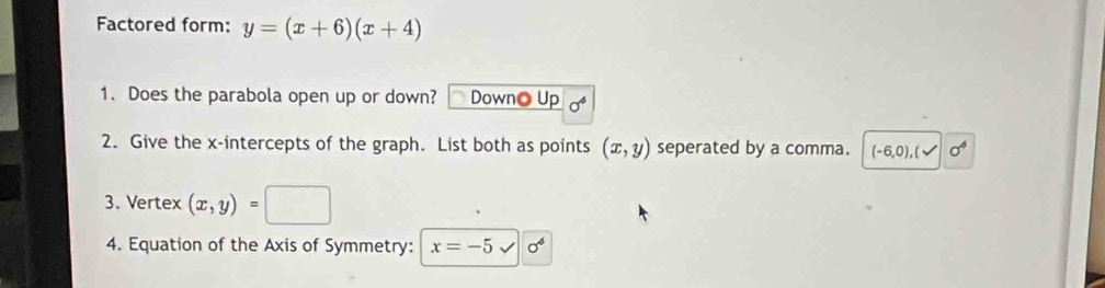 Factored form: y=(x+6)(x+4)
1. Does the parabola open up or down? Downo Up 
2. Give the x-intercepts of the graph. List both as points (x,y) seperated by a comma. (-6,0),(surd sigma^6
3. Vertex (x,y)=□
4. Equation of the Axis of Symmetry: x=-5 surd sigma^6