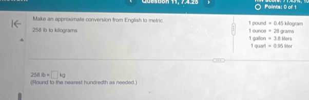 Cuestion 11. 7.4.25 Points: 0 of 1 50010: 71.43%，
Make an approximate conversion from English to metric. 1 pound =0.45kilog ram
258 ib to kilograms 1 ounce =28grams
1 gallon =3.8lilors
1 quart =0.95liter
258lb=□ kg
(Round to the nearest hundredth as needed.)