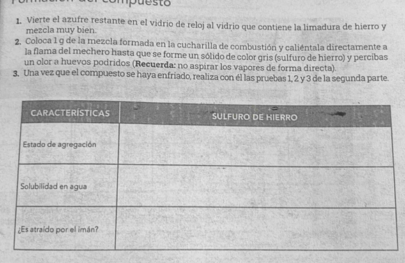 Smpuesto 
1. Vierte el azufre restante en el vidrio de reloj al vidrio que contiene la limadura de hierro y 
mezcla muy bien. 
2. Coloca 1 g de la mezcla formada en la cucharilla de combustión y caliéntala directamente a 
la flama del mechero hasta que se forme un sólido de color gris (sulfuro de hierro) y percibas 
un olor a huevos podridos (Recuerda: no aspirar los vapores de forma directa). 
3. Una vez que el compuesto se haya enfriado, realiza con él las pruebas 1, 2 y 3 de la segunda parte.