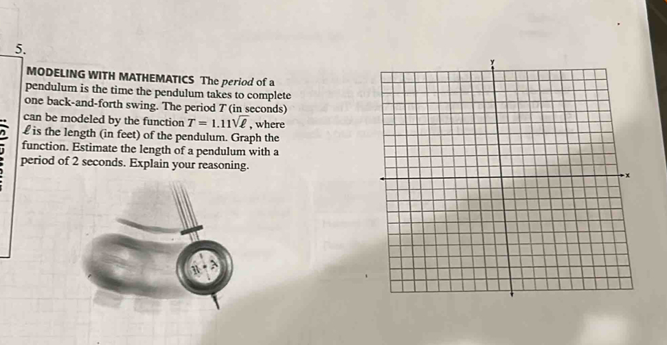 MODELING WITH MATHEMATICS The period of a 
pendulum is the time the pendulum takes to complete 
one back-and-forth swing. The period T (in seconds) 
can be modeled by the function T=1.11sqrt(ell ) , where
£ is the length (in feet) of the pendulum. Graph the 
function. Estimate the length of a pendulum with a 
period of 2 seconds. Explain your reasoning. 
1 N