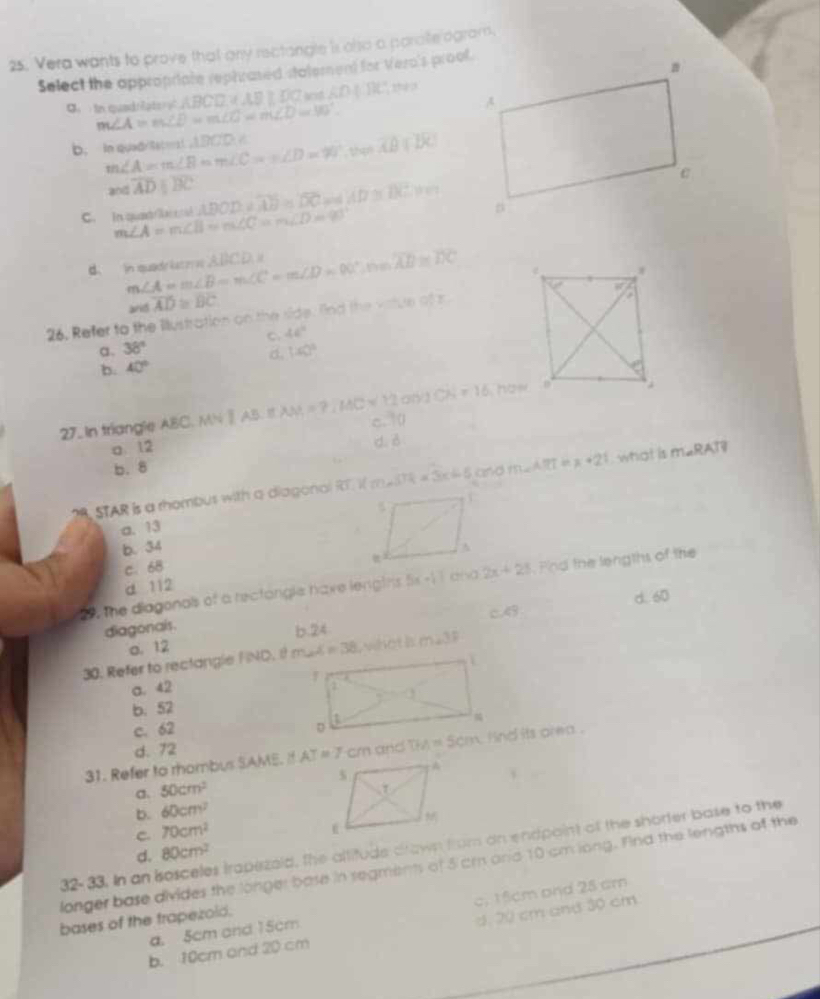 Vera wants to prove that any rectangle is olso a paralle agram,
Select the appropriate rephrased statement for Vero's proof.
、 in quadriater m∠ A=m∠ D=m∠ C=m∠ D=90°. ABCD,AB≥ DC AD|BC the 3
b. In quad/Seter m∠ A=m∠ B=m∠ C=m∠ D=90° △ BCD=
overline AB∩
a0 overline ADparallel overline BC
C.   In qa t m∠ A=m∠ B=m∠ C=m∠ D=90° ADOD=overline AB=overline DC AD≌ DC.Hm
d. in quadr iatoe m∠ A=m∠ B=m∠ C=m∠ D=90°,n=overline AB≌ overline DC ABCD=
and overline AD≌ overline BC
26. Refer to the Illustration on the side. find the vatue of r
C. 46°
a 38°
b. 40° d. 140°
ONJCN=16 how
27. In triangle ABC. A IAB.EAM=7.1AAA=IACsqrt(12) c. 0
a. 12
d. ♂
b.8
STAR is a rhombus with a diagonal overline C 1(m-5)R=3x+5 and m∠ ART=x+21 what is m∠ RAT
a. 13
b. 34
c. 68
, the diagonals of a rectorgle have lengths 5x-17 and 2x+25 Fnd the lengths of the
d 112
d. 60
diagonais. C.43
o. 12 b.24
30. Refer to rectangle FND. it A=38 whet is m∠ 3F
a. 42
b. 52
c. 62
d. 72
31. Refer to mombus SAME. I  and  ind its area .
、
50cm^2
b. 60cm^2
C. 70cm^2
32-33. In an sosceles trapezaid, the altitude drawn from an endpaint of the shorter base to the
d. 80cm^2
longer base divides the longer base in segments of 5 cr and 10 cm long. Find the lengths of the
d. 20 cm and 30 cm
a. 5cm and 15cm c. 15cm and 25 cm
bases of the trapezold.
b. 10cm and 20 cm