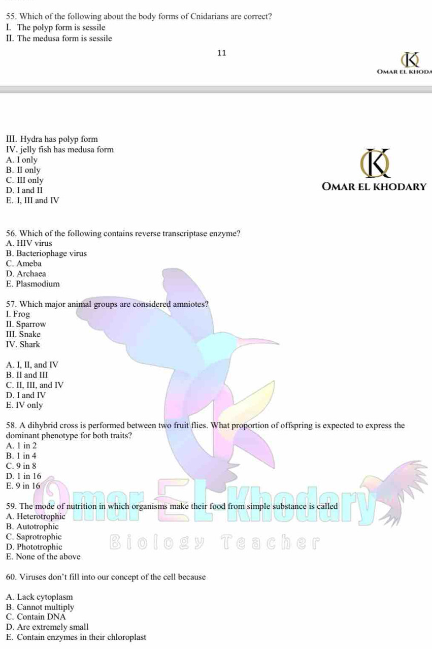 Which of the following about the body forms of Cnidarians are correct?
I. The polyp form is sessile
II. The medusa form is sessile
11
Omar el khod
III. Hydra has polyp form
IV. jelly fish has medusa form
A. I only
B. II only
C. III only Omar el khodary
D. I and II
E. I, III and IV
56. Which of the following contains reverse transcriptase enzyme?
A. HIV virus
B. Bacteriophage virus
C. Ameba
D. Archaea
E. Plasmodium
57. Which major animal groups are considered amniotes?
I. Frog
II. Sparrow
III. Snake
IV. Shark
A. I, II, and IV
B. Il and III
C. II, III, and IV
D. I and IV
E. IV only
58. A dihybrid cross is performed between two fruit flies. What proportion of offspring is expected to express the
dominant phenotype for both traits?
A. 1 in 2
B. 1 in 4
C. 9 in 8
D. 1 in 16
E. 9 in 16
59. The mode of nutrition in which organisms make their food from simple substance is called
A. Heterotrophic
B. Autotrophic
C. Saprotrophic
D. Phototrophic
E. None of the above
60. Viruses don’t fill into our concept of the cell because
A. Lack cytoplasm
B. Cannot multiply
C. Contain DNA
D. Are extremely small
E. Contain enzymes in their chloroplast