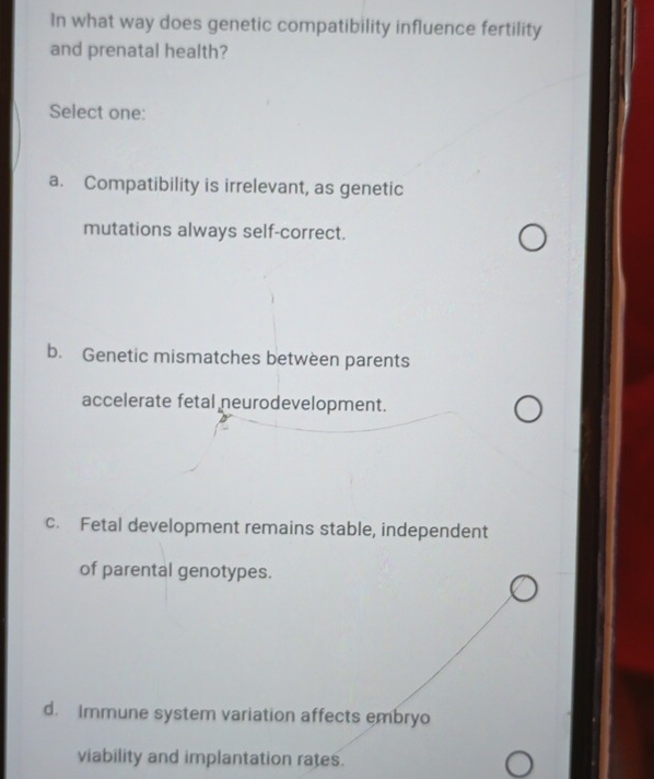 In what way does genetic compatibility influence fertility 
and prenatal health? 
Select one: 
a. Compatibility is irrelevant, as genetic 
mutations always self-correct. 
b. Genetic mismatches between parents 
accelerate fetal neurodevelopment. 
c. Fetal development remains stable, independent 
of parental genotypes. 
d. Immune system variation affects embryo 
viability and implantation rates.