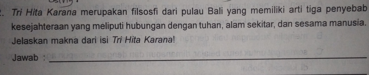 Tri Hita Karana merupakan filsosfi dari pulau Bali yang memiliki arti tiga penyebab 
kesejahteraan yang meliputi hubungan dengan tuhan, alam sekitar, dan sesama manusia. 
Jelaskan makna dari isi Tri Hita Karana! 
Jawab :_