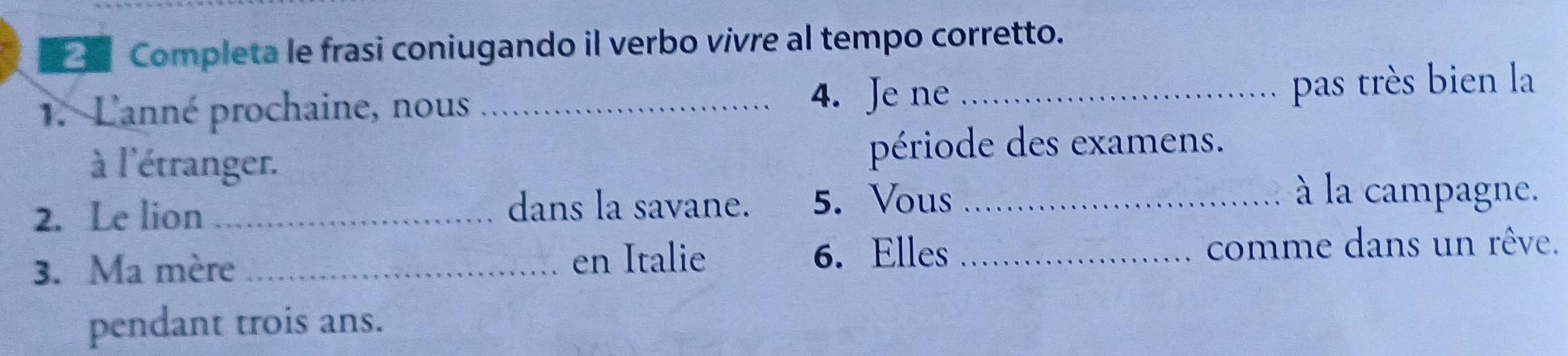 Completa le frasi coniugando il verbo vivre al tempo corretto. 
1. L'anné prochaine, nous_ 
4. Je ne _pas très bien la 
à l'étranger. période des examens. 
2. Le lion _dans la savane. 5. Vous_ 
à la campagne. 
3. Ma mère _en Italie 6. Elles _comme dans un rêve. 
pendant trois ans.