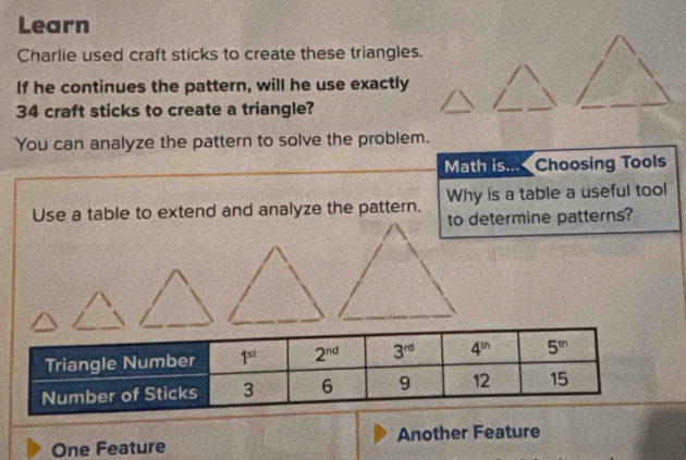 Learn
Charlie used craft sticks to create these triangles.
If he continues the pattern, will he use exactly
34 craft sticks to create a triangle?
You can analyze the pattern to solve the problem.
Math is... Choosing Tools
Use a table to extend and analyze the pattern. Why is a table a useful tool
to determine patterns?
One Feature Another Feature