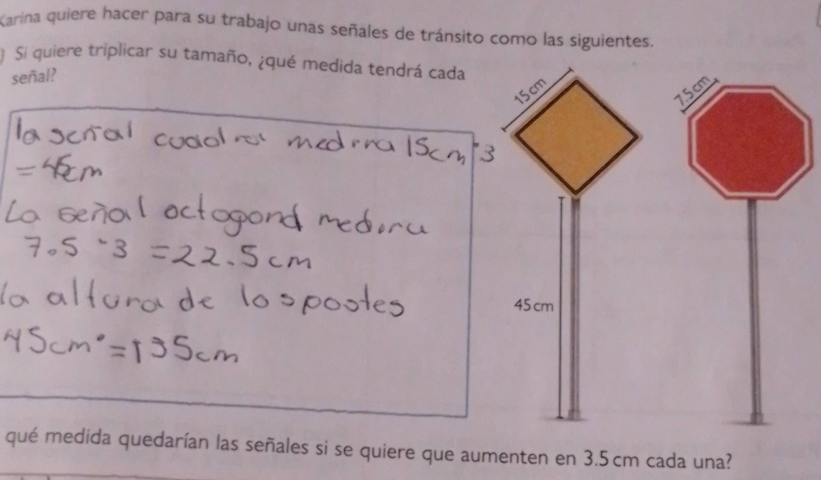 Karina quiere hacer para su trabajo unas señales de tránsito como las siguientes. 
) Si quiere triplicar su tamaño, ¿qué medida tendrá cada 
señal?
7.5cm
qué medida quedarían las señales si se quiere que aumenten en 3.5 cm cada una?