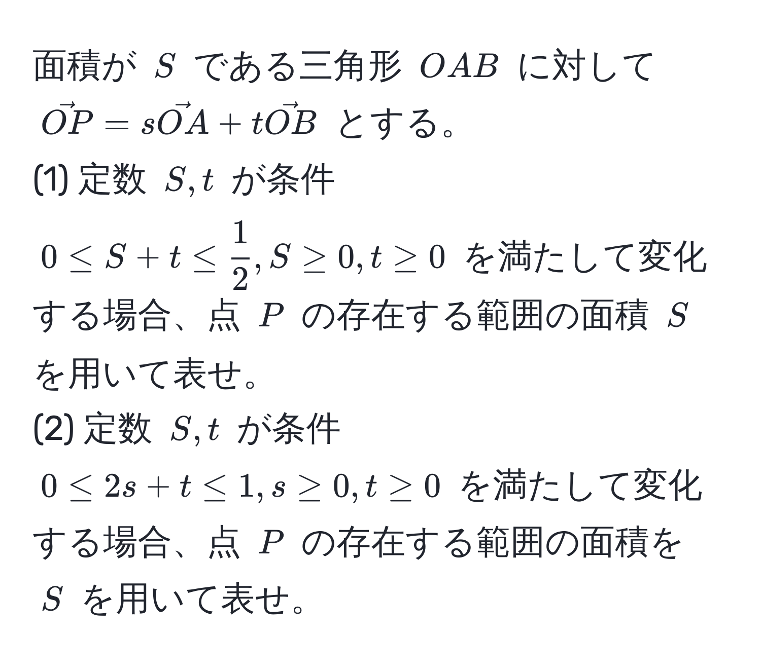 面積が ( S ) である三角形 ( OAB ) に対して ( vecOP = svecOA + tvecOB ) とする。  
(1) 定数 ( S, t ) が条件 ( 0 ≤ S + t ≤  1/2 , S ≥ 0, t ≥ 0 ) を満たして変化する場合、点 ( P ) の存在する範囲の面積 ( S ) を用いて表せ。  
(2) 定数 ( S, t ) が条件 ( 0 ≤ 2s + t ≤ 1, s ≥ 0, t ≥ 0 ) を満たして変化する場合、点 ( P ) の存在する範囲の面積を ( S ) を用いて表せ。