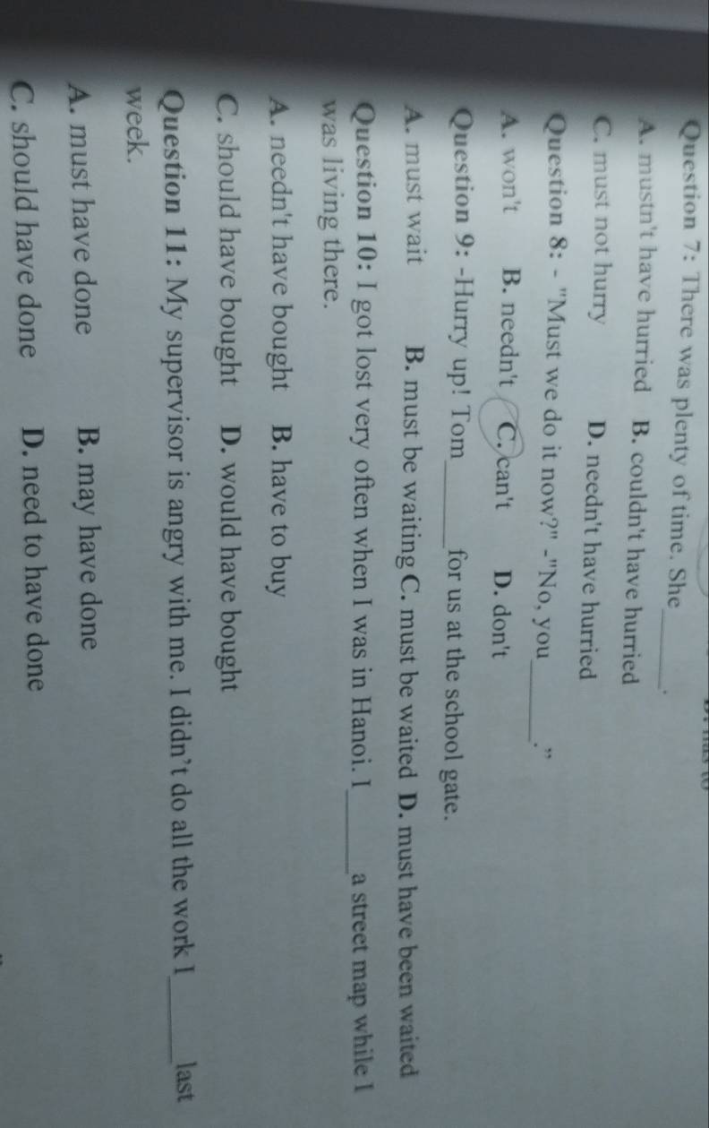 There was plenty of time. She_ .
A. mustn't have hurried B. couldn't have hurried
C. must not hurry D. needn't have hurried
Question 8: - "Must we do it now?" -"No, you _.”
A. won't B. needn't C. can't D. don't
Question 9: -Hurry up! Tom _for us at the school gate.
A. must wait B. must be waiting C. must be waited D. must have been waited
Question 10: I got lost very often when I was in Hanoi. I _a street map while I
was living there.
A. needn't have bought B. have to buy
C. should have bought D. would have bought
Question 11: My supervisor is angry with me. I didn’t do all the work I_ last
week.
A. must have done B. may have done
C. should have done D. need to have done