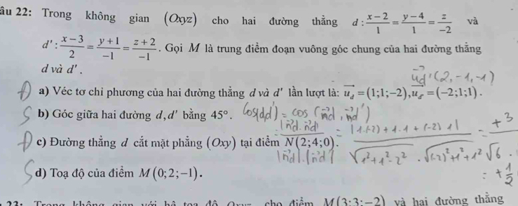 âu 22: Trong không gian (Oxyz) cho hai đường thẳng d :  (x-2)/1 = (y-4)/1 = z/-2  và
d': (x-3)/2 = (y+1)/-1 = (z+2)/-1 . Gọi M là trung điểm đoạn vuông góc chung của hai đường thằng 
d và d'. 
a) Véc tơ chỉ phương của hai đường thẳng d và d' lần lượt là: vector u_d=(1;1;-2), vector u_f=(-2;1;1). 
b) Góc giữa hai đường d, d bằng 45°. 
c) Đường thẳng đ cắt mặt phẳng (Oxy) tại điểm N(2;4;0)
d) Toạ độ của điểm M(0;2;-1). 
cho điểm M(3· 3· -2) và hai đường thằng