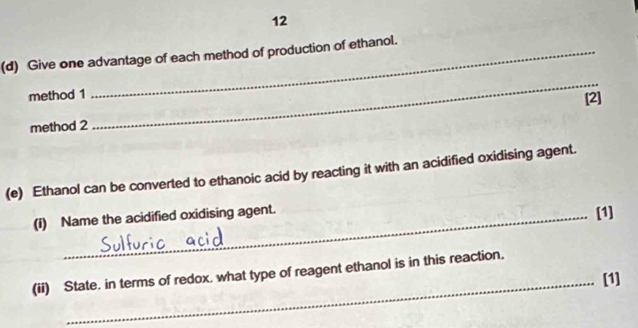 12 
(d) Give one advantage of each method of production of ethanol. 
method 1 
_ 
method 2 [2] 
(e) Ethanol can be converted to ethanoic acid by reacting it with an acidified oxidising agent. 
(i) Name the acidified oxidising agent. 
[1] 
(ii) State. in terms of redox. what type of reagent ethanol is in this reaction. 
_[1]