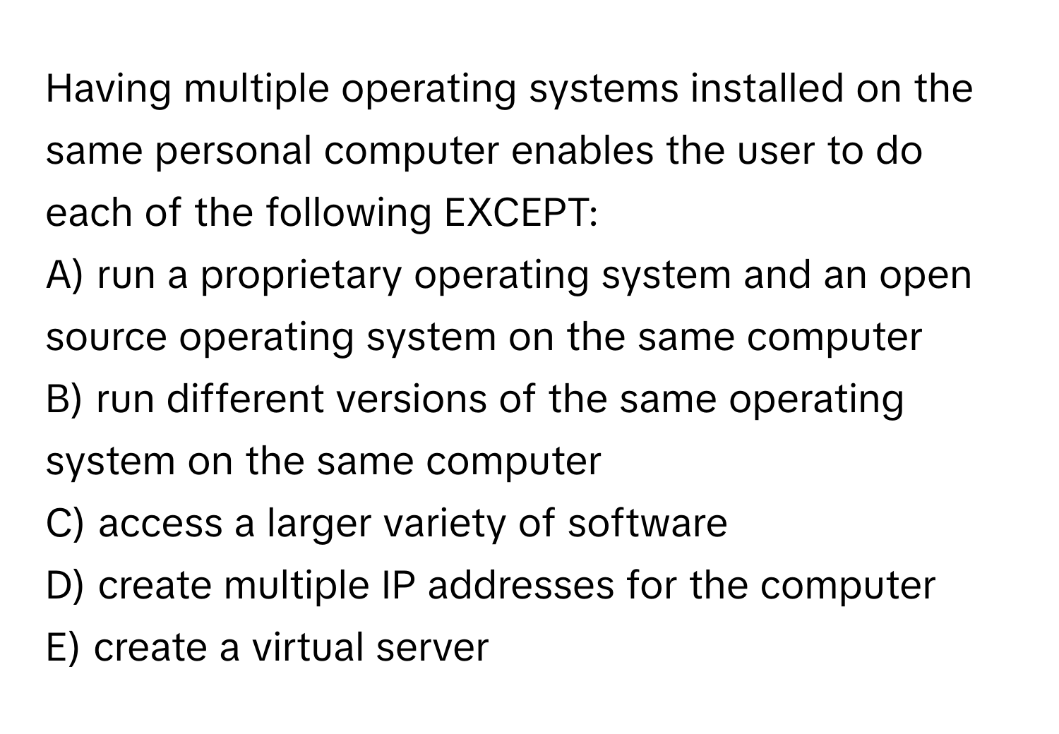 Having multiple operating systems installed on the same personal computer enables the user to do each of the following EXCEPT:

A) run a proprietary operating system and an open source operating system on the same computer
B) run different versions of the same operating system on the same computer
C) access a larger variety of software
D) create multiple IP addresses for the computer
E) create a virtual server