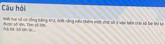 Câu hỏi 
Biết hai số có tống bằng 412, biết rằng nếu thêm một chữ số 3 vào bên trái số bé thì ta 
được số lớn. Tìm số lớn. 
Trả lời: Số lớn là:...
