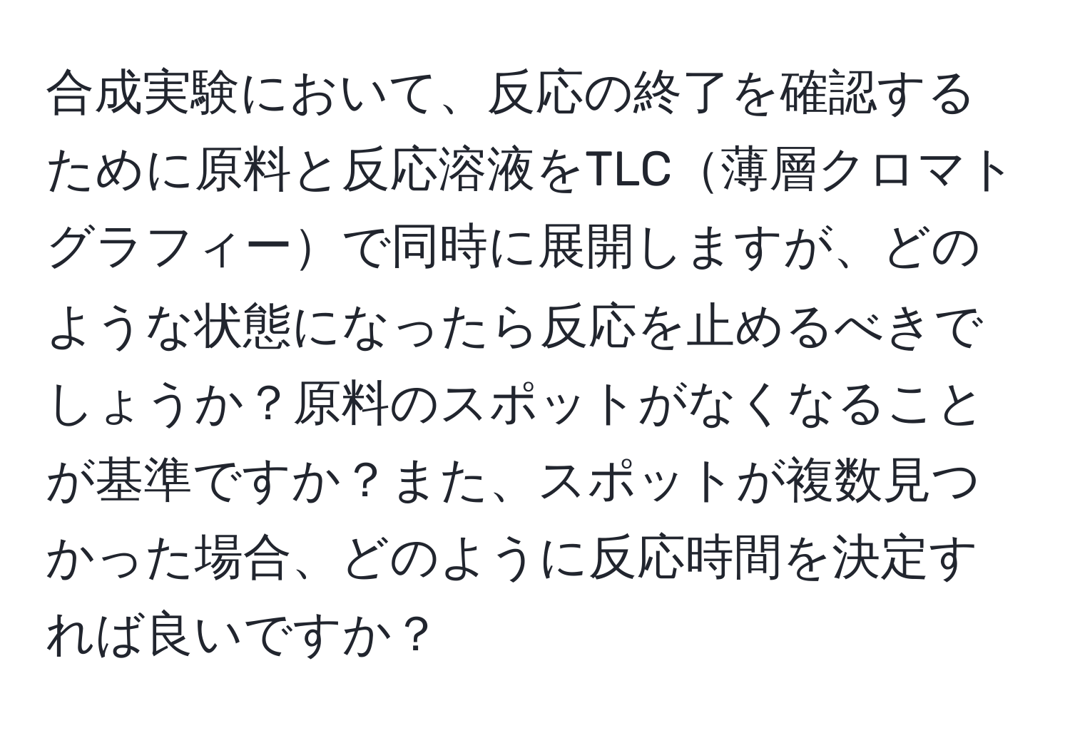 合成実験において、反応の終了を確認するために原料と反応溶液をTLC薄層クロマトグラフィーで同時に展開しますが、どのような状態になったら反応を止めるべきでしょうか？原料のスポットがなくなることが基準ですか？また、スポットが複数見つかった場合、どのように反応時間を決定すれば良いですか？