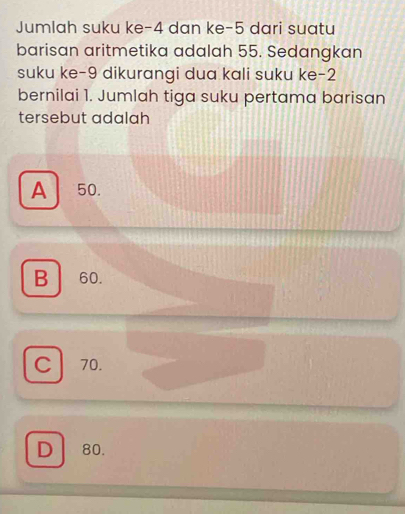 Jumlah suku ke -4 dan ke -5 dari suatu
barisan aritmetika adalah 55. Sedangkan
suku ke -9 dikurangi dua kali suku ke -2
bernilai 1. Jumlah tiga suku pertama barisan
tersebut adalah
A 50.
B 60.
C 70.
D 80.