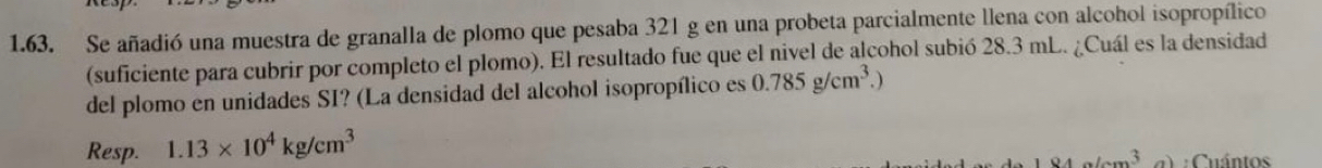 Se añadió una muestra de granalla de plomo que pesaba 321 g en una probeta parcialmente llena con alcohol isopropílico 
(suficiente para cubrir por completo el plomo). El resultado fue que el nivel de alcohol subió 28.3 mL. ¿Cuál es la densidad 
del plomo en unidades SI? (La densidad del alcohol isopropílico es 0.785g/cm^3.)
Resp. 1.13* 10^4kg/cm^3
: Cuántos